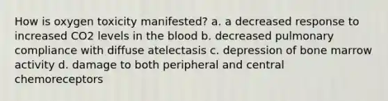 How is oxygen toxicity manifested? a. a decreased response to increased CO2 levels in the blood b. decreased pulmonary compliance with diffuse atelectasis c. depression of bone marrow activity d. damage to both peripheral and central chemoreceptors