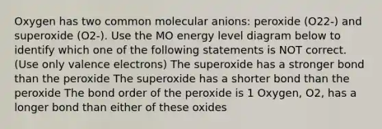 Oxygen has two common molecular anions: peroxide (O22-) and superoxide (O2-). Use the MO energy level diagram below to identify which one of the following statements is NOT correct. (Use only valence electrons) The superoxide has a stronger bond than the peroxide The superoxide has a shorter bond than the peroxide The bond order of the peroxide is 1 Oxygen, O2, has a longer bond than either of these oxides