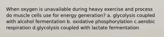 When oxygen is unavailable during heavy exercise and process do muscle cells use for energy generation? a. glycolysis coupled with alcohol fermentation b. oxidative phosphorylation c.aerobic respiration d.glycolysis coupled with lactate fermentation