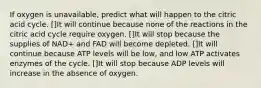 If oxygen is unavailable, predict what will happen to the citric acid cycle. []It will continue because none of the reactions in the citric acid cycle require oxygen. []It will stop because the supplies of NAD+ and FAD will become depleted. []It will continue because ATP levels will be low, and low ATP activates enzymes of the cycle. []It will stop because ADP levels will increase in the absence of oxygen.