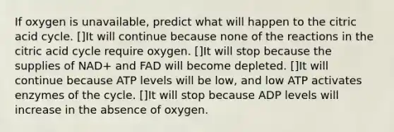 If oxygen is unavailable, predict what will happen to the citric acid cycle. []It will continue because none of the reactions in the citric acid cycle require oxygen. []It will stop because the supplies of NAD+ and FAD will become depleted. []It will continue because ATP levels will be low, and low ATP activates enzymes of the cycle. []It will stop because ADP levels will increase in the absence of oxygen.