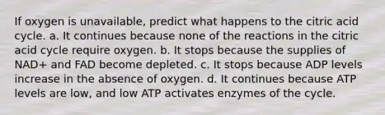 If oxygen is unavailable, predict what happens to the citric acid cycle. a. It continues because none of the reactions in the citric acid cycle require oxygen. b. It stops because the supplies of NAD+ and FAD become depleted. c. It stops because ADP levels increase in the absence of oxygen. d. It continues because ATP levels are low, and low ATP activates enzymes of the cycle.