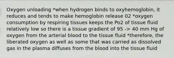 Oxygen unloading *when hydrogen binds to oxyhemoglobin, it reduces and tends to make hemoglobin release 02 *oxygen consumption by respiring tissues keeps the Po2 of tissue fluid relatively low so there is a tissue gradient of 95 -> 40 mm Hg of oxygen from the arterial blood to the tissue fluid *therefore, the liberated oxygen as well as some that was carried as dissolved gas in the plasma diffuses from the blood into the tissue fluid