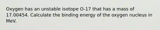 Oxygen has an unstable isotope O-17 that has a mass of 17.00454. Calculate the binding energy of the oxygen nucleus in MeV.