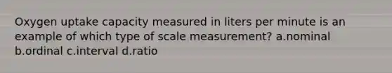 Oxygen uptake capacity measured in liters per minute is an example of which type of scale measurement? a.nominal b.ordinal c.interval d.ratio