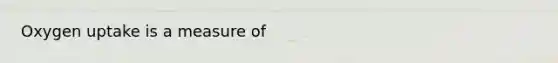 Oxygen uptake is a measure of