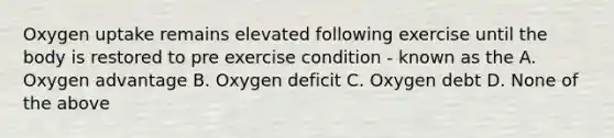 Oxygen uptake remains elevated following exercise until the body is restored to pre exercise condition - known as the A. Oxygen advantage B. Oxygen deficit C. Oxygen debt D. None of the above