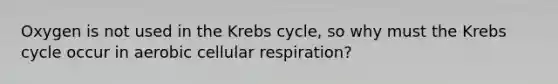 Oxygen is not used in the Krebs cycle, so why must the Krebs cycle occur in aerobic cellular respiration?