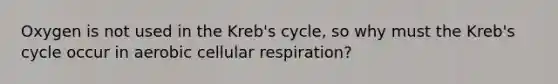 Oxygen is not used in the Kreb's cycle, so why must the Kreb's cycle occur in aerobic cellular respiration?