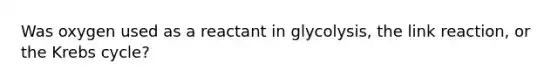 Was oxygen used as a reactant in glycolysis, the link reaction, or the Krebs cycle?