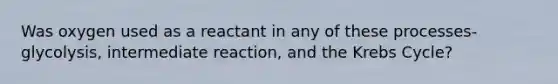 Was oxygen used as a reactant in any of these processes- glycolysis, intermediate reaction, and the Krebs Cycle?