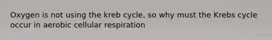 Oxygen is not using the kreb cycle, so why must the Krebs cycle occur in aerobic cellular respiration