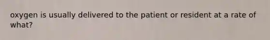 oxygen is usually delivered to the patient or resident at a rate of what?