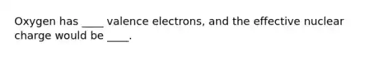 Oxygen has ____ valence electrons, and the effective nuclear charge would be ____.