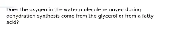 Does the oxygen in the water molecule removed during dehydration synthesis come from the glycerol or from a fatty acid?