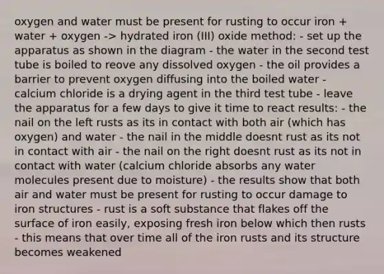 oxygen and water must be present for rusting to occur iron + water + oxygen -> hydrated iron (III) oxide method: - set up the apparatus as shown in the diagram - the water in the second test tube is boiled to reove any dissolved oxygen - the oil provides a barrier to prevent oxygen diffusing into the boiled water - calcium chloride is a drying agent in the third test tube - leave the apparatus for a few days to give it time to react results: - the nail on the left rusts as its in contact with both air (which has oxygen) and water - the nail in the middle doesnt rust as its not in contact with air - the nail on the right doesnt rust as its not in contact with water (calcium chloride absorbs any water molecules present due to moisture) - the results show that both air and water must be present for rusting to occur damage to iron structures - rust is a soft substance that flakes off the surface of iron easily, exposing fresh iron below which then rusts - this means that over time all of the iron rusts and its structure becomes weakened