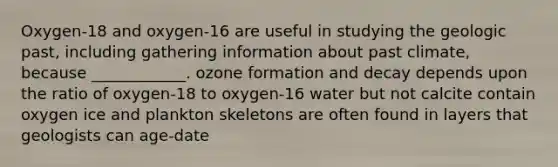 Oxygen-18 and oxygen-16 are useful in studying the geologic past, including gathering information about past climate, because ____________. ozone formation and decay depends upon the ratio of oxygen-18 to oxygen-16 water but not calcite contain oxygen ice and plankton skeletons are often found in layers that geologists can age-date