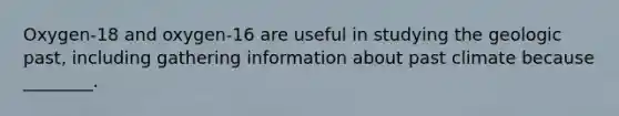 Oxygen-18 and oxygen-16 are useful in studying the geologic past, including gathering information about past climate because ________.