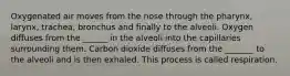 Oxygenated air moves from the nose through the pharynx, larynx, trachea, bronchus and finally to the alveoli. Oxygen diffuses from the ______ in the alveoli into the capillaries surrounding them. Carbon dioxide diffuses from the _______ to the alveoli and is then exhaled. This process is called respiration.