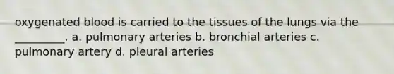 oxygenated blood is carried to the tissues of the lungs via the _________. a. pulmonary arteries b. bronchial arteries c. pulmonary artery d. pleural arteries