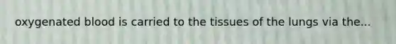 oxygenated blood is carried to the tissues of the lungs via the...