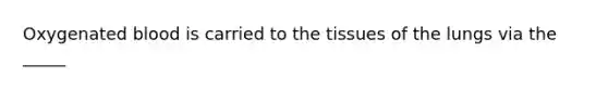 Oxygenated blood is carried to the tissues of the lungs via the _____