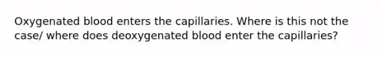 Oxygenated blood enters the capillaries. Where is this not the case/ where does deoxygenated blood enter the capillaries?