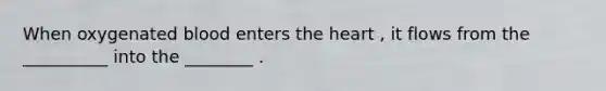When oxygenated blood enters the heart , it flows from the __________ into the ________ .