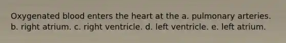 Oxygenated blood enters the heart at the a. pulmonary arteries. b. right atrium. c. right ventricle. d. left ventricle. e. left atrium.