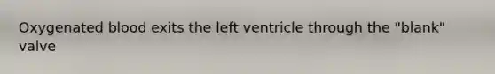 Oxygenated blood exits the left ventricle through the "blank" valve