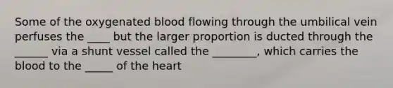 Some of the oxygenated blood flowing through the umbilical vein perfuses the ____ but the larger proportion is ducted through the ______ via a shunt vessel called the ________, which carries the blood to the _____ of the heart