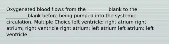 Oxygenated blood flows from the _________blank to the _________blank before being pumped into the systemic circulation. Multiple Choice left ventricle; right atrium right atrium; right ventricle right atrium; left atrium left atrium; left ventricle