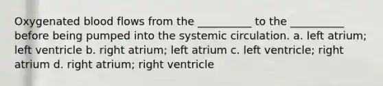 Oxygenated blood flows from the __________ to the __________ before being pumped into the systemic circulation. a. left atrium; left ventricle b. right atrium; left atrium c. left ventricle; right atrium d. right atrium; right ventricle