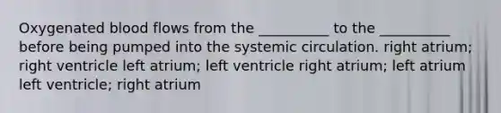 Oxygenated blood flows from the __________ to the __________ before being pumped into the systemic circulation. right atrium; right ventricle left atrium; left ventricle right atrium; left atrium left ventricle; right atrium