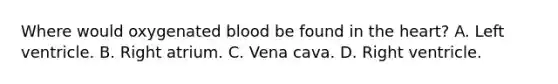 Where would oxygenated blood be found in the heart? A. Left ventricle. B. Right atrium. C. Vena cava. D. Right ventricle.