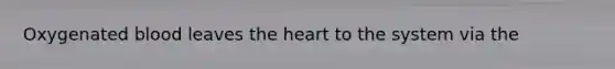 Oxygenated blood leaves the heart to the system via the