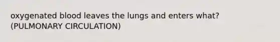 oxygenated blood leaves the lungs and enters what? (PULMONARY CIRCULATION)