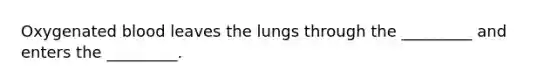 Oxygenated blood leaves the lungs through the _________ and enters the _________.