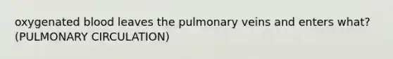 oxygenated blood leaves the pulmonary veins and enters what? (PULMONARY CIRCULATION)