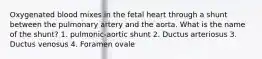 Oxygenated blood mixes in the fetal heart through a shunt between the pulmonary artery and the aorta. What is the name of the shunt? 1. pulmonic-aortic shunt 2. Ductus arteriosus 3. Ductus venosus 4. Foramen ovale