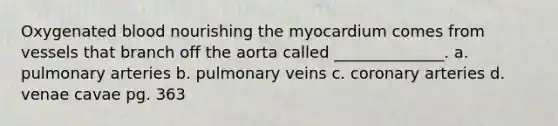 Oxygenated blood nourishing the myocardium comes from vessels that branch off the aorta called ______________. a. pulmonary arteries b. pulmonary veins c. coronary arteries d. venae cavae pg. 363