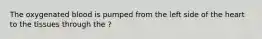 The oxygenated blood is pumped from the left side of the heart to the tissues through the ?