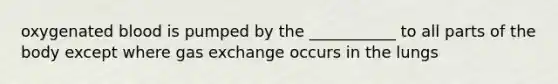 oxygenated blood is pumped by the ___________ to all parts of the body except where gas exchange occurs in the lungs