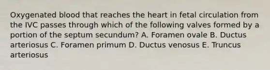 Oxygenated blood that reaches the heart in fetal circulation from the IVC passes through which of the following valves formed by a portion of the septum secundum? A. Foramen ovale B. Ductus arteriosus C. Foramen primum D. Ductus venosus E. Truncus arteriosus