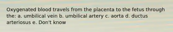 Oxygenated blood travels from the placenta to the fetus through the: a. umbilical vein b. umbilical artery c. aorta d. ductus arteriosus e. Don't know