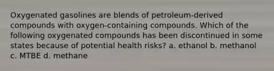 Oxygenated gasolines are blends of petroleum-derived compounds with oxygen-containing compounds. Which of the following oxygenated compounds has been discontinued in some states because of potential health risks? a. ethanol b. methanol c. MTBE d. methane