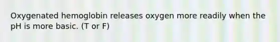 Oxygenated hemoglobin releases oxygen more readily when the pH is more basic. (T or F)