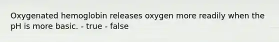 Oxygenated hemoglobin releases oxygen more readily when the pH is more basic. - true - false