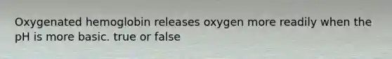 Oxygenated hemoglobin releases oxygen more readily when the pH is more basic. true or false