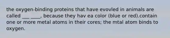 the oxygen-binding proteins that have evovled in animals are called ___ ____, because they hav ea color (blue or red).contain one or more metal atoms in their cores; the mtal atom binds to oxygen.